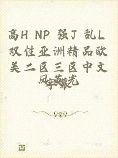 高H NP 强J 乱L 双性亚洲精品欧美二区三区中文字幕